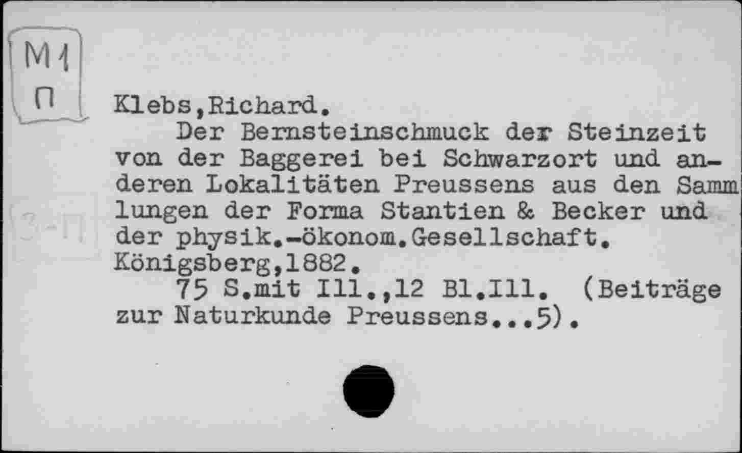 ﻿Klebs, Richard.
Der Bernsteinschmuck der Steinzeit von der Baggerei bei Schwarzort und anderen Lokalitäten Preussens aus den Samm lungen der Forma Stantien & Becker und der physik.-Ökonom.Gesellschaft. Königsberg,1882.
75 S.mit Ill.,12 Bl.Ill. (Beiträge zur Naturkunde Preussens...5).